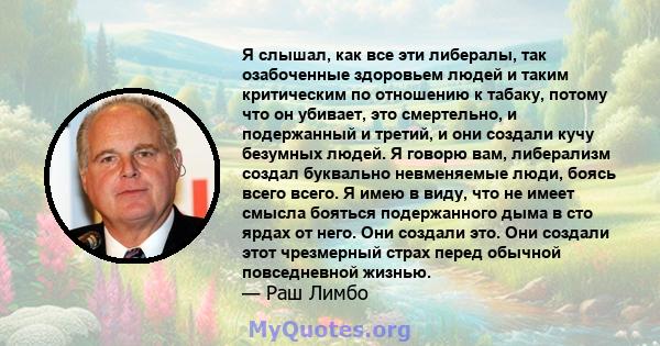 Я слышал, как все эти либералы, так озабоченные здоровьем людей и таким критическим по отношению к табаку, потому что он убивает, это смертельно, и подержанный и третий, и они создали кучу безумных людей. Я говорю вам,