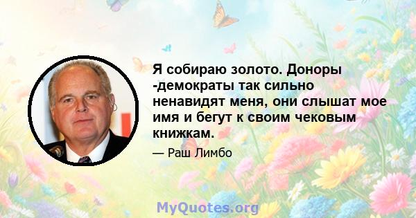 Я собираю золото. Доноры -демократы так сильно ненавидят меня, они слышат мое имя и бегут к своим чековым книжкам.