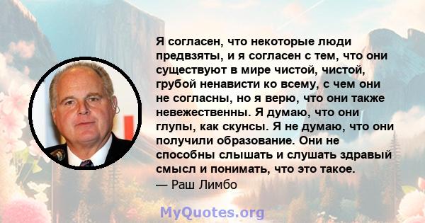 Я согласен, что некоторые люди предвзяты, и я согласен с тем, что они существуют в мире чистой, чистой, грубой ненависти ко всему, с чем они не согласны, но я верю, что они также невежественны. Я думаю, что они глупы,