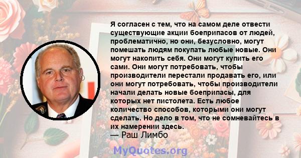 Я согласен с тем, что на самом деле отвести существующие акции боеприпасов от людей, проблематично, но они, безусловно, могут помешать людям покупать любые новые. Они могут накопить себя. Они могут купить его сами. Они