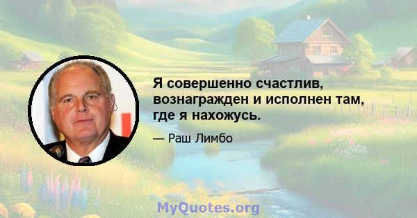 Я совершенно счастлив, вознагражден и исполнен там, где я нахожусь.