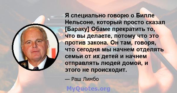 Я специально говорю о Билле Нельсоне, который просто сказал [Бараку] Обаме прекратить то, что вы делаете, потому что это против закона. Он там, говоря, что сегодня мы начнем отделять семьи от их детей и начнем