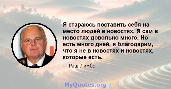 Я стараюсь поставить себя на место людей в новостях. Я сам в новостях довольно много. Но есть много дней, я благодарим, что я не в новостях и новостях, которые есть.