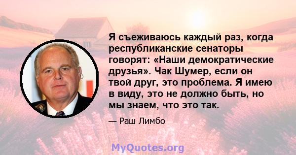 Я съеживаюсь каждый раз, когда республиканские сенаторы говорят: «Наши демократические друзья». Чак Шумер, если он твой друг, это проблема. Я имею в виду, это не должно быть, но мы знаем, что это так.