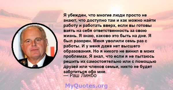 Я убежден, что многие люди просто не знают, что доступно там и как можно найти работу и работать вверх, если вы готовы взять на себя ответственность за свою жизнь. Я знаю, каково это быть на дне. Я был разорен. Меня