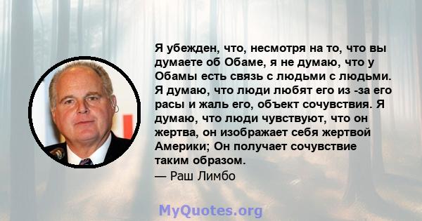 Я убежден, что, несмотря на то, что вы думаете об Обаме, я не думаю, что у Обамы есть связь с людьми с людьми. Я думаю, что люди любят его из -за его расы и жаль его, объект сочувствия. Я думаю, что люди чувствуют, что