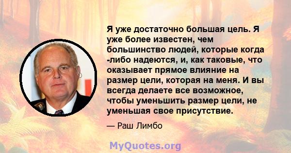 Я уже достаточно большая цель. Я уже более известен, чем большинство людей, которые когда -либо надеются, и, как таковые, что оказывает прямое влияние на размер цели, которая на меня. И вы всегда делаете все возможное,