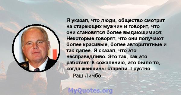 Я указал, что люди, общество смотрит на стареющих мужчин и говорит, что они становятся более выдающимися; Некоторые говорят, что они получают более красивые, более авторитетные и так далее. Я сказал, что это