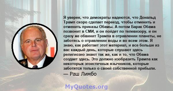 Я уверен, что демократы надеются, что Дональд Трамп скоро сделает переезд, чтобы отменить и отменить приказы Обамы. А потом Барак Обама позвонит в СМИ, и он пойдет по телевизору, и он сразу же обвинит Трампа в