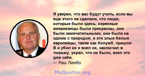 Я уверен, что вас будут учить, если вы еще этого не сделали, что люди, которые были здесь, коренные американцы были прекрасны, они были замечательными, они были на одном с природой, и эти злые белые европейцы, такие как 