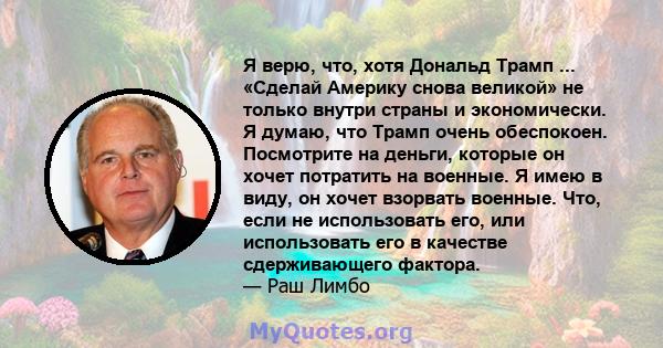 Я верю, что, хотя Дональд Трамп ... «Сделай Америку снова великой» не только внутри страны и экономически. Я думаю, что Трамп очень обеспокоен. Посмотрите на деньги, которые он хочет потратить на военные. Я имею в виду, 