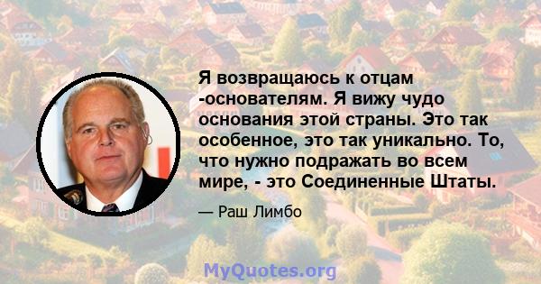 Я возвращаюсь к отцам -основателям. Я вижу чудо основания этой страны. Это так особенное, это так уникально. То, что нужно подражать во всем мире, - это Соединенные Штаты.