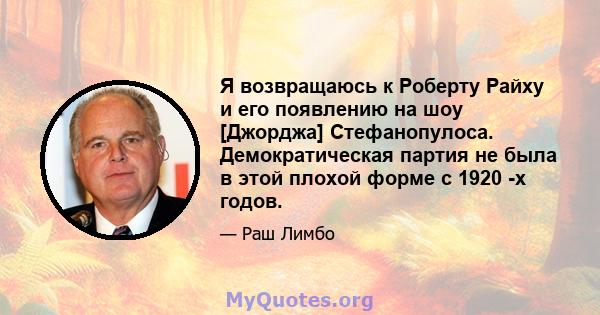 Я возвращаюсь к Роберту Райху и его появлению на шоу [Джорджа] Стефанопулоса. Демократическая партия не была в этой плохой форме с 1920 -х годов.