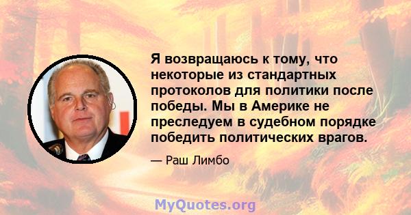 Я возвращаюсь к тому, что некоторые из стандартных протоколов для политики после победы. Мы в Америке не преследуем в судебном порядке победить политических врагов.