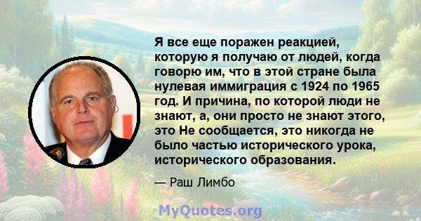 Я все еще поражен реакцией, которую я получаю от людей, когда говорю им, что в этой стране была нулевая иммиграция с 1924 по 1965 год. И причина, по которой люди не знают, а, они просто не знают этого, это Не