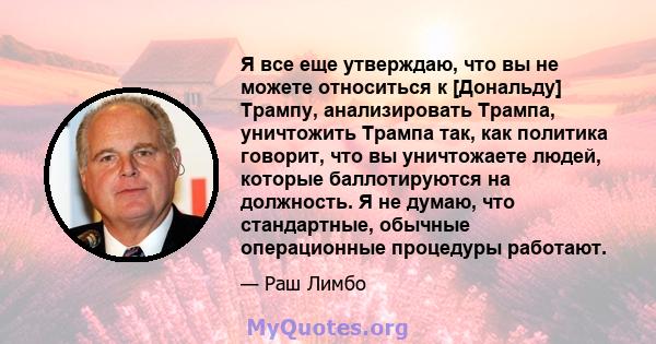 Я все еще утверждаю, что вы не можете относиться к [Дональду] Трампу, анализировать Трампа, уничтожить Трампа так, как политика говорит, что вы уничтожаете людей, которые баллотируются на должность. Я не думаю, что