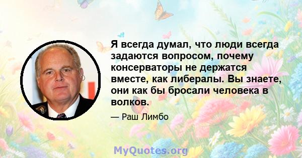 Я всегда думал, что люди всегда задаются вопросом, почему консерваторы не держатся вместе, как либералы. Вы знаете, они как бы бросали человека в волков.