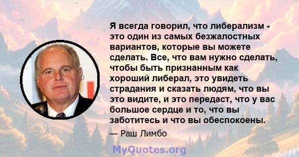 Я всегда говорил, что либерализм - это один из самых безжалостных вариантов, которые вы можете сделать. Все, что вам нужно сделать, чтобы быть признанным как хороший либерал, это увидеть страдания и сказать людям, что