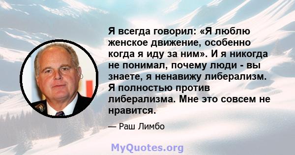 Я всегда говорил: «Я люблю женское движение, особенно когда я иду за ним». И я никогда не понимал, почему люди - вы знаете, я ненавижу либерализм. Я полностью против либерализма. Мне это совсем не нравится.