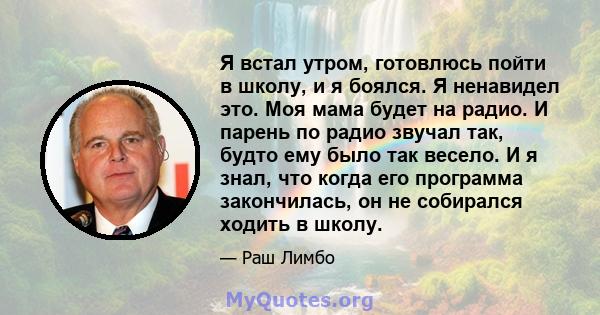 Я встал утром, готовлюсь пойти в школу, и я боялся. Я ненавидел это. Моя мама будет на радио. И парень по радио звучал так, будто ему было так весело. И я знал, что когда его программа закончилась, он не собирался