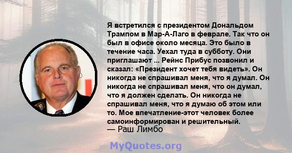 Я встретился с президентом Дональдом Трампом в Мар-А-Лаго в феврале. Так что он был в офисе около месяца. Это было в течение часа. Уехал туда в субботу. Они приглашают ... Рейнс Прибус позвонил и сказал: «Президент