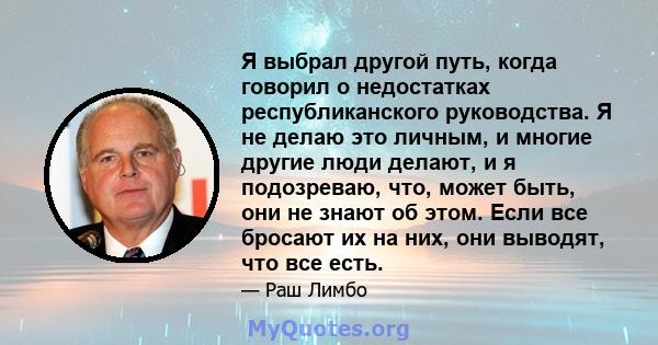 Я выбрал другой путь, когда говорил о недостатках республиканского руководства. Я не делаю это личным, и многие другие люди делают, и я подозреваю, что, может быть, они не знают об этом. Если все бросают их на них, они