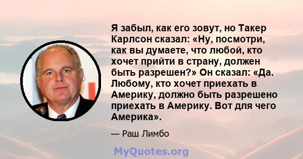 Я забыл, как его зовут, но Такер Карлсон сказал: «Ну, посмотри, как вы думаете, что любой, кто хочет прийти в страну, должен быть разрешен?» Он сказал: «Да. Любому, кто хочет приехать в Америку, должно быть разрешено