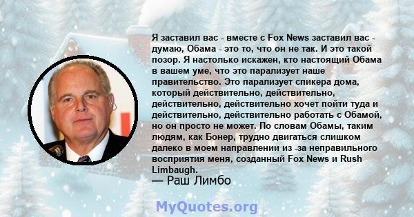 Я заставил вас - вместе с Fox News заставил вас - думаю, Обама - это то, что он не так. И это такой позор. Я настолько искажен, кто настоящий Обама в вашем уме, что это парализует наше правительство. Это парализует