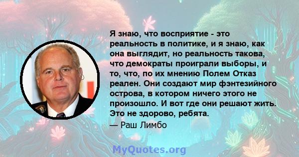 Я знаю, что восприятие - это реальность в политике, и я знаю, как она выглядит, но реальность такова, что демократы проиграли выборы, и то, что, по их мнению Полем Отказ реален. Они создают мир фэнтезийного острова, в