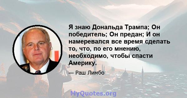 Я знаю Дональда Трампа; Он победитель; Он предан; И он намеревался все время сделать то, что, по его мнению, необходимо, чтобы спасти Америку.