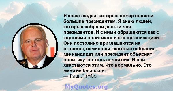 Я знаю людей, которые пожертвовали большие президентам. Я знаю людей, которые собрали деньги для президентов. И с ними обращаются как с королями политиком и его организацией. Они постоянно приглашаются на стороны,