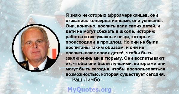 Я знаю некоторых афроамериканцев, они оказались консервативными, они успешны. Они, конечно, воспитывали своих детей, и дети не могут сбежать в школе, историю рабства и все ужасные вещи, которые происходили в прошлом. Но 