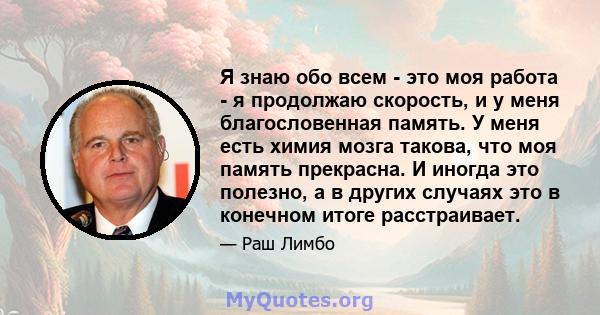 Я знаю обо всем - это моя работа - я продолжаю скорость, и у меня благословенная память. У меня есть химия мозга такова, что моя память прекрасна. И иногда это полезно, а в других случаях это в конечном итоге