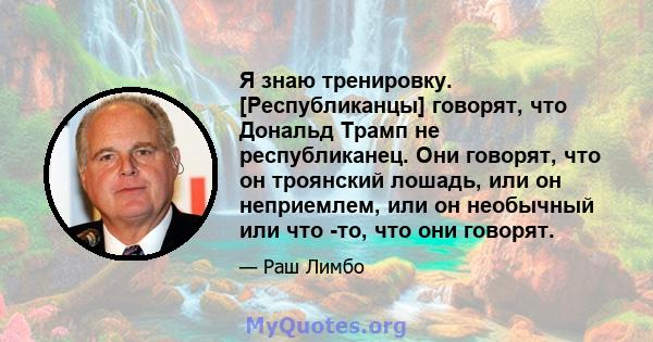 Я знаю тренировку. [Республиканцы] говорят, что Дональд Трамп не республиканец. Они говорят, что он троянский лошадь, или он неприемлем, или он необычный или что -то, что они говорят.