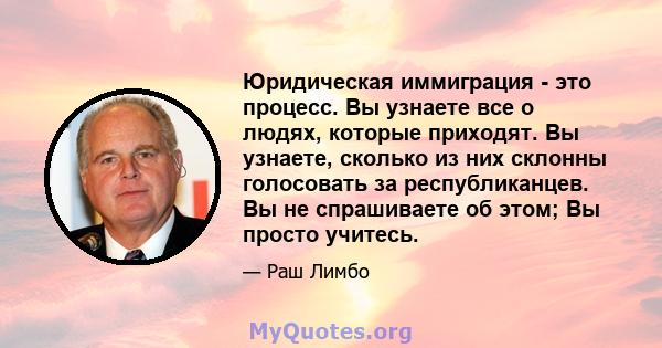 Юридическая иммиграция - это процесс. Вы узнаете все о людях, которые приходят. Вы узнаете, сколько из них склонны голосовать за республиканцев. Вы не спрашиваете об этом; Вы просто учитесь.