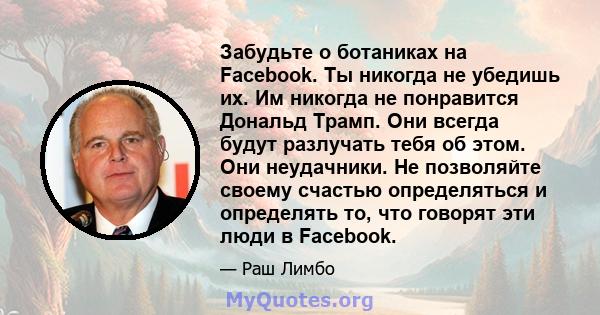 Забудьте о ботаниках на Facebook. Ты никогда не убедишь их. Им никогда не понравится Дональд Трамп. Они всегда будут разлучать тебя об этом. Они неудачники. Не позволяйте своему счастью определяться и определять то, что 