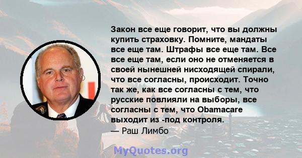 Закон все еще говорит, что вы должны купить страховку. Помните, мандаты все еще там. Штрафы все еще там. Все все еще там, если оно не отменяется в своей нынешней нисходящей спирали, что все согласны, происходит. Точно