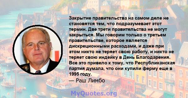 Закрытие правительства на самом деле не становятся тем, что подразумевает этот термин. Две трети правительства не могут закрыться. Мы говорим только о третьем правительстве, которое является дискреционными расходами, и