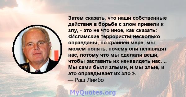 Затем сказать, что наши собственные действия в борьбе с злом привели к злу, - это не что иное, как сказать: «Исламские террористы несколько оправданы, по крайней мере, мы можем понять, почему они ненавидят нас, потому