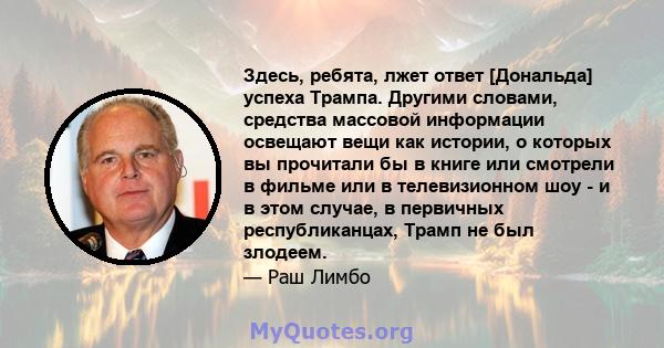 Здесь, ребята, лжет ответ [Дональда] успеха Трампа. Другими словами, средства массовой информации освещают вещи как истории, о которых вы прочитали бы в книге или смотрели в фильме или в телевизионном шоу - и в этом