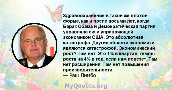 Здравоохранение в такой же плохой форме, как и после восьми лет, когда Барак Обама и Демократическая партия управляла ею и управляющей экономикой США. Это абсолютная катастрофа. Другие области экономики являются