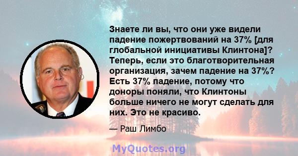 Знаете ли вы, что они уже видели падение пожертвований на 37% [для глобальной инициативы Клинтона]? Теперь, если это благотворительная организация, зачем падение на 37%? Есть 37% падение, потому что доноры поняли, что