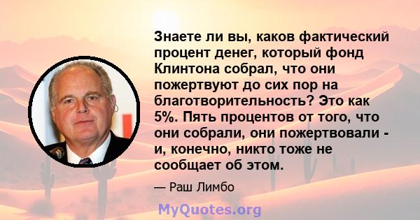 Знаете ли вы, каков фактический процент денег, который фонд Клинтона собрал, что они пожертвуют до сих пор на благотворительность? Это как 5%. Пять процентов от того, что они собрали, они пожертвовали - и, конечно,