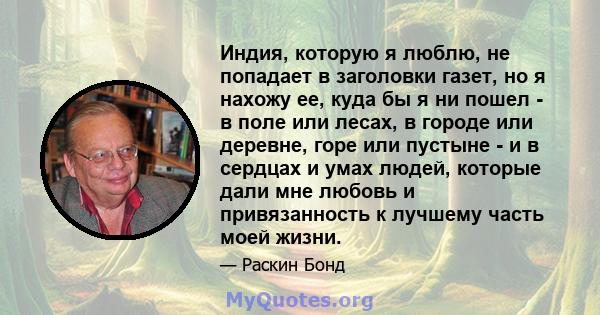 Индия, которую я люблю, не попадает в заголовки газет, но я нахожу ее, куда бы я ни пошел - в поле или лесах, в городе или деревне, горе или пустыне - и в сердцах и умах людей, которые дали мне любовь и привязанность к