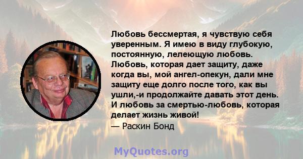 Любовь бессмертая, я чувствую себя уверенным. Я имею в виду глубокую, постоянную, лелеющую любовь. Любовь, которая дает защиту, даже когда вы, мой ангел-опекун, дали мне защиту еще долго после того, как вы ушли,-и