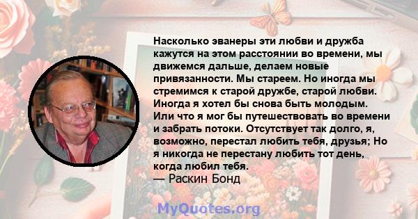 Насколько эванеры эти любви и дружба кажутся на этом расстоянии во времени, мы движемся дальше, делаем новые привязанности. Мы стареем. Но иногда мы стремимся к старой дружбе, старой любви. Иногда я хотел бы снова быть