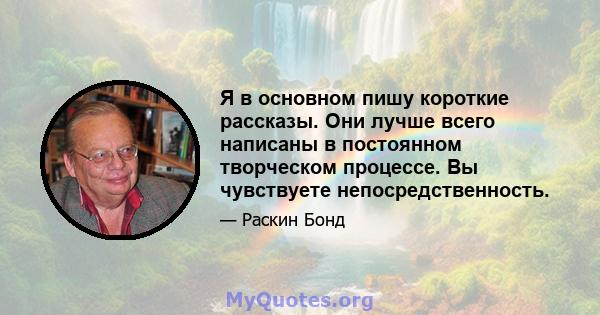 Я в основном пишу короткие рассказы. Они лучше всего написаны в постоянном творческом процессе. Вы чувствуете непосредственность.