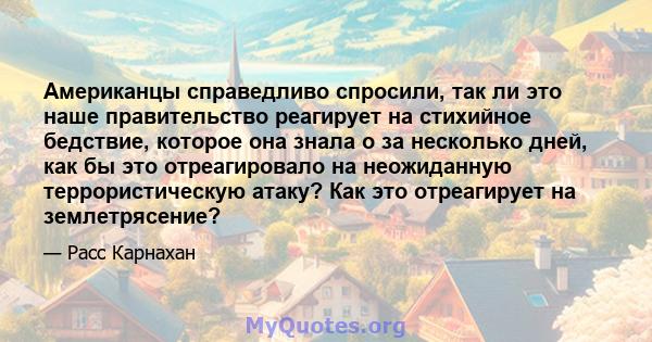 Американцы справедливо спросили, так ли это наше правительство реагирует на стихийное бедствие, которое она знала о за несколько дней, как бы это отреагировало на неожиданную террористическую атаку? Как это отреагирует