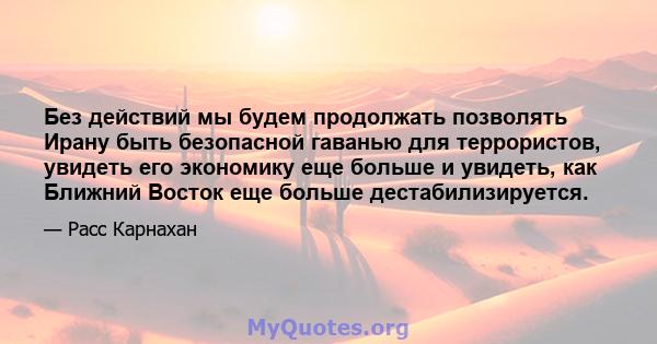 Без действий мы будем продолжать позволять Ирану быть безопасной гаванью для террористов, увидеть его экономику еще больше и увидеть, как Ближний Восток еще больше дестабилизируется.