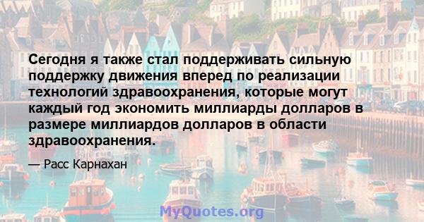 Сегодня я также стал поддерживать сильную поддержку движения вперед по реализации технологий здравоохранения, которые могут каждый год экономить миллиарды долларов в размере миллиардов долларов в области здравоохранения.